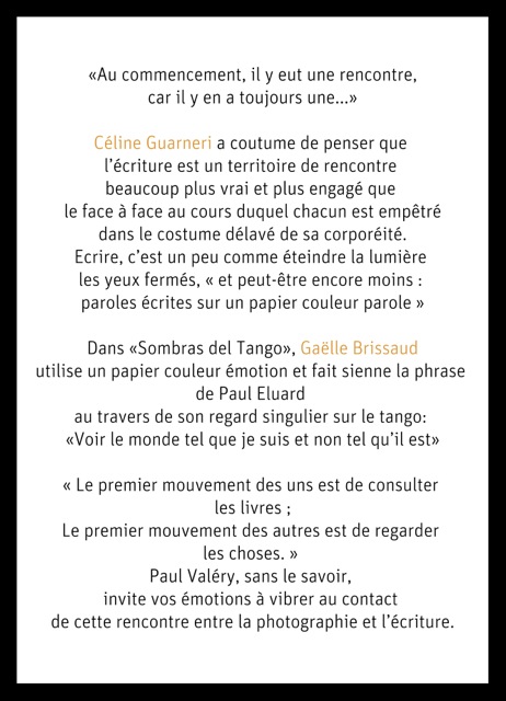 
« Au commencement, il y eut une rencontre, car il y en a toujours une... »
Céline Guarneri a coutume de penser que l'écriture est un territoire de rencontre beaucoup plus vrai et plus engagé que le face à face au cours duquel chacun est empêtré dans le costume délavé de sa corporéité. Écrire, c'est un peu comme éteindre la lumière les yeux fermés, « et peut-être encore moins : paroles écrites sur un papier couleur parole »
Dans « Sombras del Tango », Gaëlle Brissaud utilise un papier couleur émotion et fait sienne la phrase de Paul Eluard au travers de son regard singulier sur le tango : « Voir le monde tel que je suis et non tel qu'il est »
« Le premier mouvement des uns est de consulter les livres ;
Le premier mouvement des autres est de regarder les choses. »
Paul Valéry, sans le savoir, invite vos émotions à vibrer au contact de cette rencontre entre la photographie et l'écriture.
